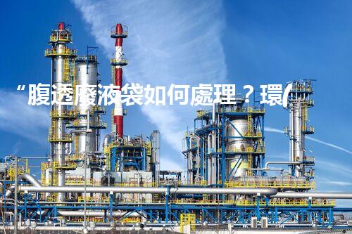 “腹透廢液袋如何處理？環(huán)保專家支招，綠色處置新篇章！”
